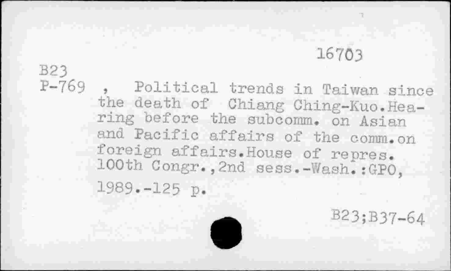 ﻿16703
B23
P-769 , Political trends in Taiwan since the death of Chiang Ching-Kuo.Hearing before the subcomm, on Asian and Pacific affairs of the comm.on foreign affairs.House of repres.
100th Congr.,2nd sess.-Wash.:GPO, 1989.-125 p.
B23;B37-64